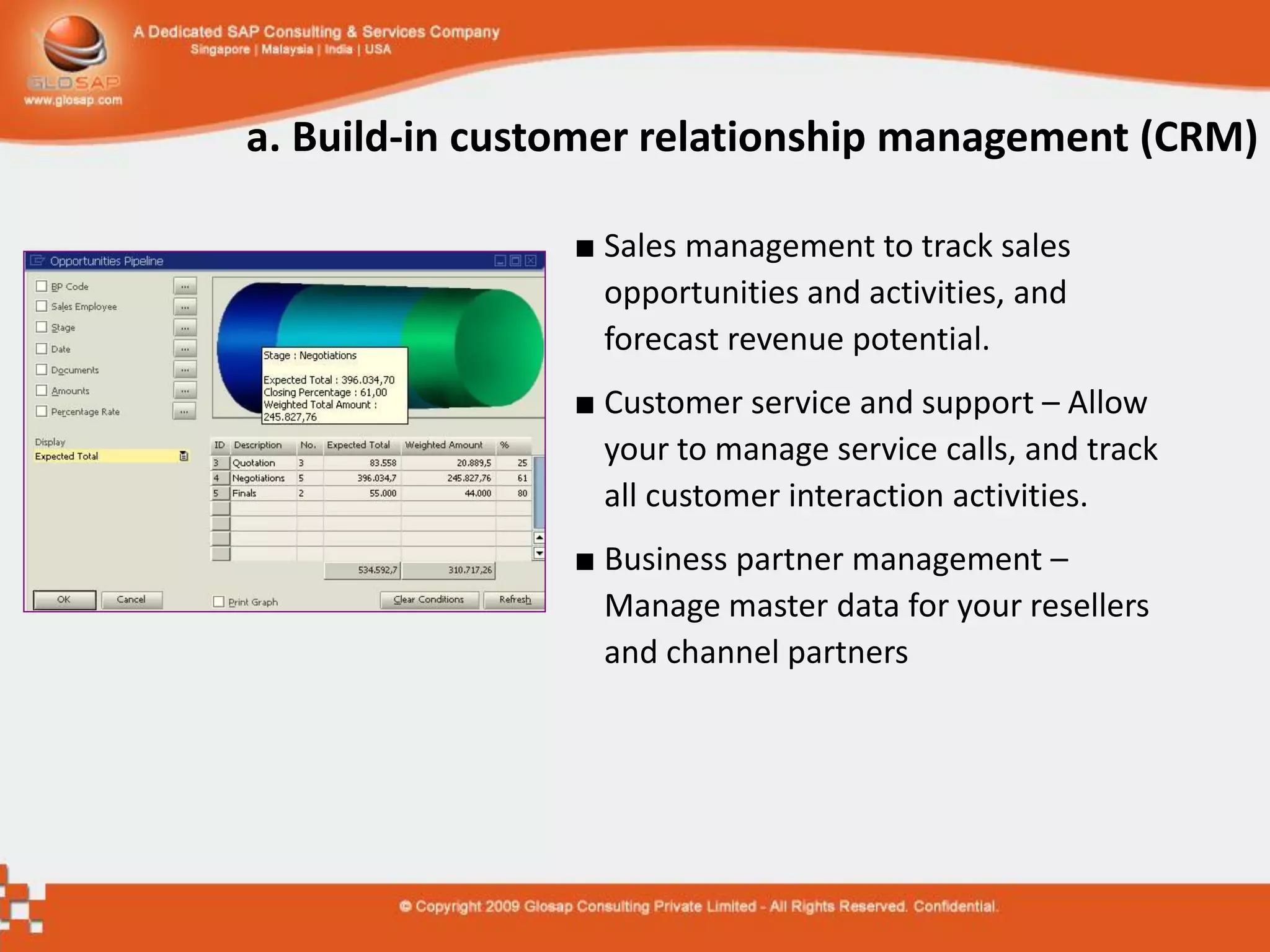 a. Build-in customer relationship management (CRM)

                ■ Sales management to track sales
                  opportunities and activities, and
                  forecast revenue potential.
                ■ Customer service and support – Allow
                  your to manage service calls, and track
                  all customer interaction activities.
                ■ Business partner management –
                  Manage master data for your resellers
                  and channel partners
 