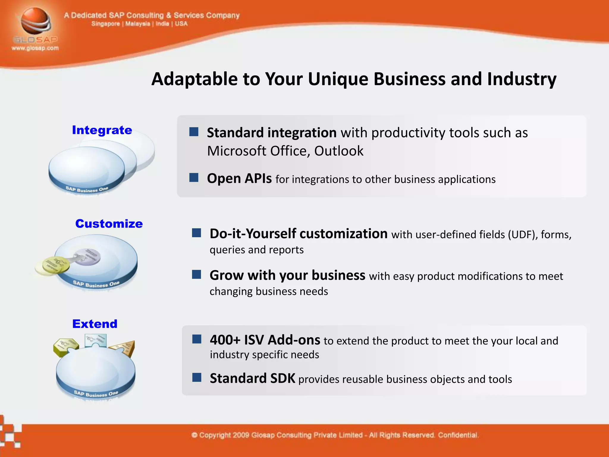 Adaptable to Your Unique Business and Industry

Integrate        Standard integration with productivity tools such as
                  Microsoft Office, Outlook
                 Open APIs for integrations to other business applications

Customize
                 Do-it-Yourself customization with user-defined fields (UDF), forms,
                    queries and reports

                 Grow with your business with easy product modifications to meet
                    changing business needs

Extend
                 400+ ISV Add-ons to extend the product to meet the your local and
                    industry specific needs

                 Standard SDK provides reusable business objects and tools
 