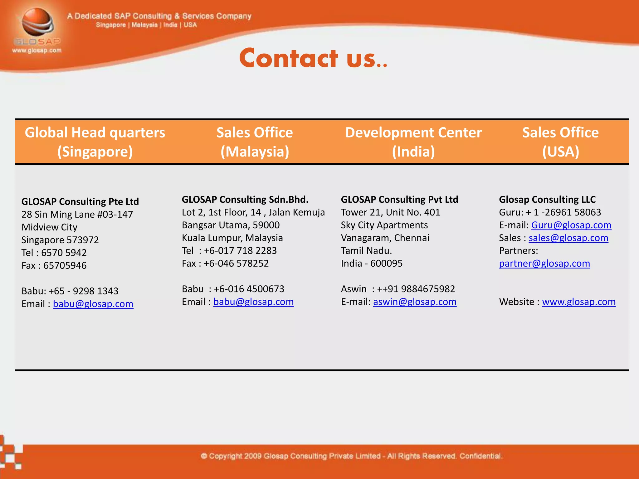 Contact us..

Global Head quarters                Sales Office                  Development Center              Sales Office
    (Singapore)                      (Malaysia)                         (India)                      (USA)


GLOSAP Consulting Pte Ltd   GLOSAP Consulting Sdn.Bhd.            GLOSAP Consulting Pvt Ltd   Glosap Consulting LLC
28 Sin Ming Lane #03-147    Lot 2, 1st Floor, 14 , Jalan Kemuja   Tower 21, Unit No. 401      Guru: + 1 -26961 58063
Midview City                Bangsar Utama, 59000                  Sky City Apartments         E-mail: Guru@glosap.com
Singapore 573972            Kuala Lumpur, Malaysia                Vanagaram, Chennai          Sales : sales@glosap.com
Tel : 6570 5942             Tel : +6-017 718 2283                 Tamil Nadu.                 Partners:
Fax : 65705946              Fax : +6-046 578252                   India - 600095              partner@glosap.com

Babu: +65 - 9298 1343       Babu : +6-016 4500673                 Aswin : ++91 9884675982
Email : babu@glosap.com     Email : babu@glosap.com               E-mail: aswin@glosap.com    Website : www.glosap.com
 