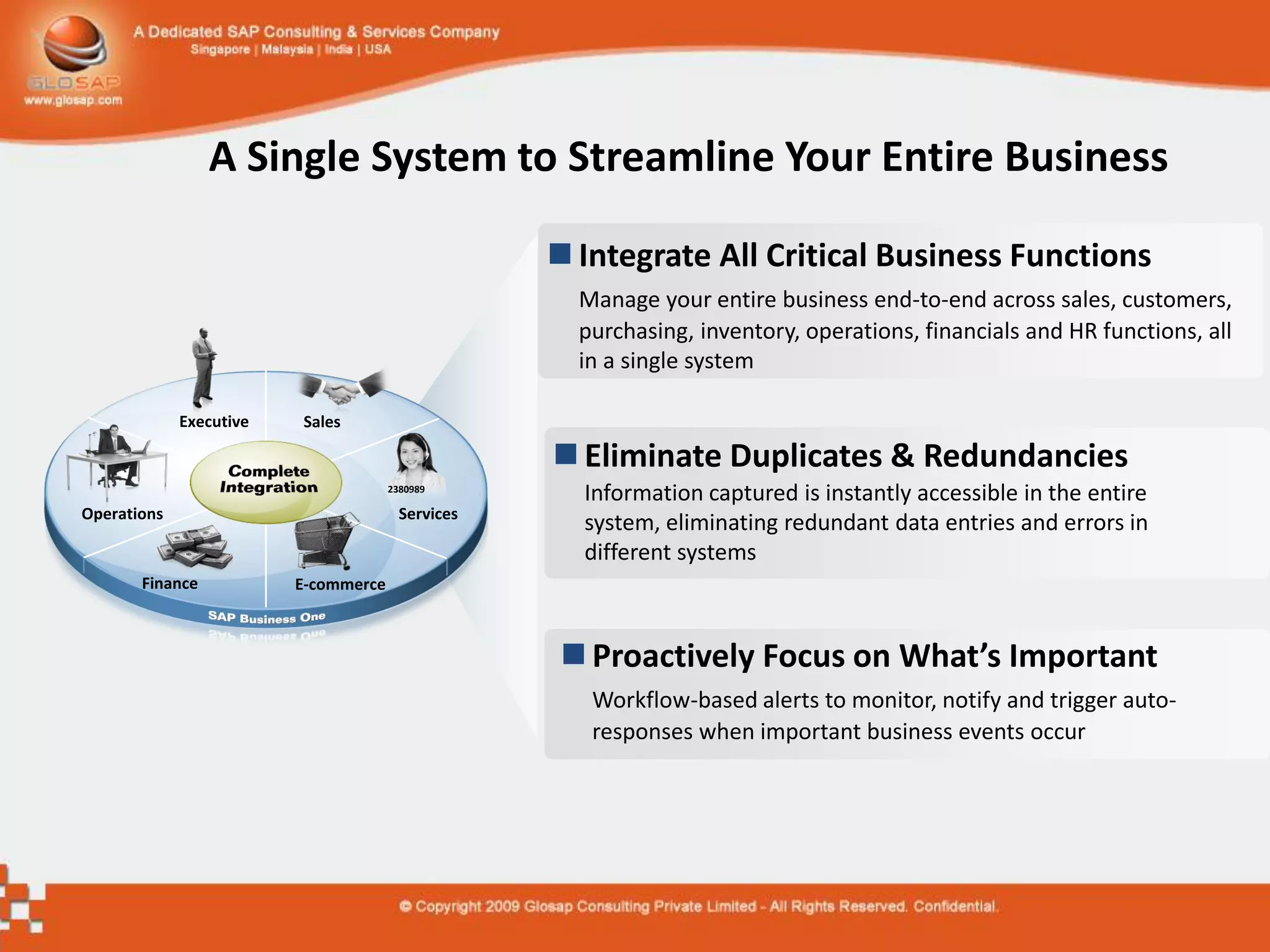 A Single System to Streamline Your Entire Business

                                                    Integrate All Critical Business Functions
                                                     Manage your entire business end-to-end across sales, customers,
                                                     purchasing, inventory, operations, financials and HR functions, all
                                                     in a single system

             Executive   Sales

                                                    Eliminate Duplicates & Redundancies
                                      2380989
                                                     Information captured is instantly accessible in the entire
Operations                              Services
                                                     system, eliminating redundant data entries and errors in
                                                     different systems
       Finance           E-commerce



                                                    Proactively Focus on What’s Important
                                                      Workflow-based alerts to monitor, notify and trigger auto-
                                                      responses when important business events occur
 