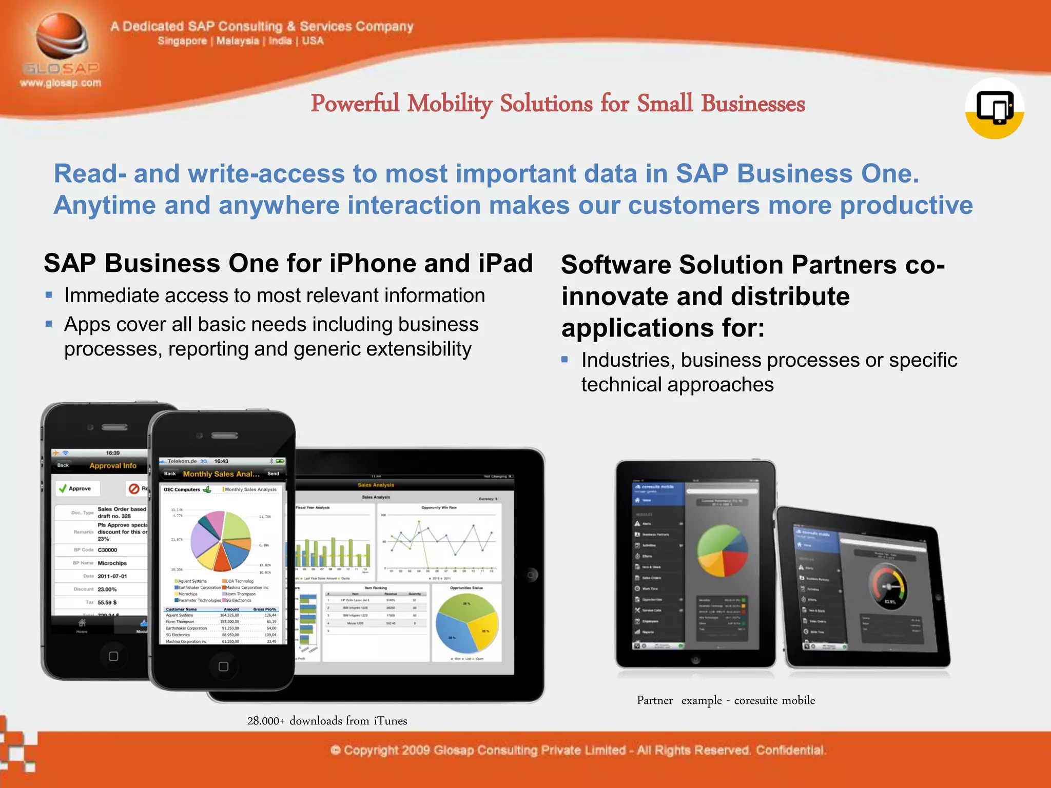 Powerful Mobility Solutions for Small Businesses

 Read- and write-access to most important data in SAP Business One.
 Anytime and anywhere interaction makes our customers more productive

SAP Business One for iPhone and iPad                     Software Solution Partners co-
 Immediate access to most relevant information          innovate and distribute
 Apps cover all basic needs including business          applications for:
  processes, reporting and generic extensibility
                                                          Industries, business processes or specific
                                                           technical approaches




                                                                 Partner example - coresuite mobile
                      28.000+ downloads from iTunes
 