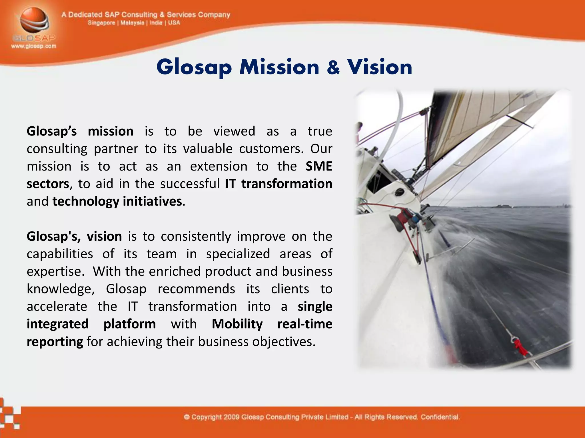 Glosap Mission & Vision

Glosap’s mission is to be viewed as a true
consulting partner to its valuable customers. Our
mission is to act as an extension to the SME
sectors, to aid in the successful IT transformation
and technology initiatives.

Glosap's, vision is to consistently improve on the
capabilities of its team in specialized areas of
expertise. With the enriched product and business
knowledge, Glosap recommends its clients to
accelerate the IT transformation into a single
integrated platform with Mobility real-time
reporting for achieving their business objectives.
 