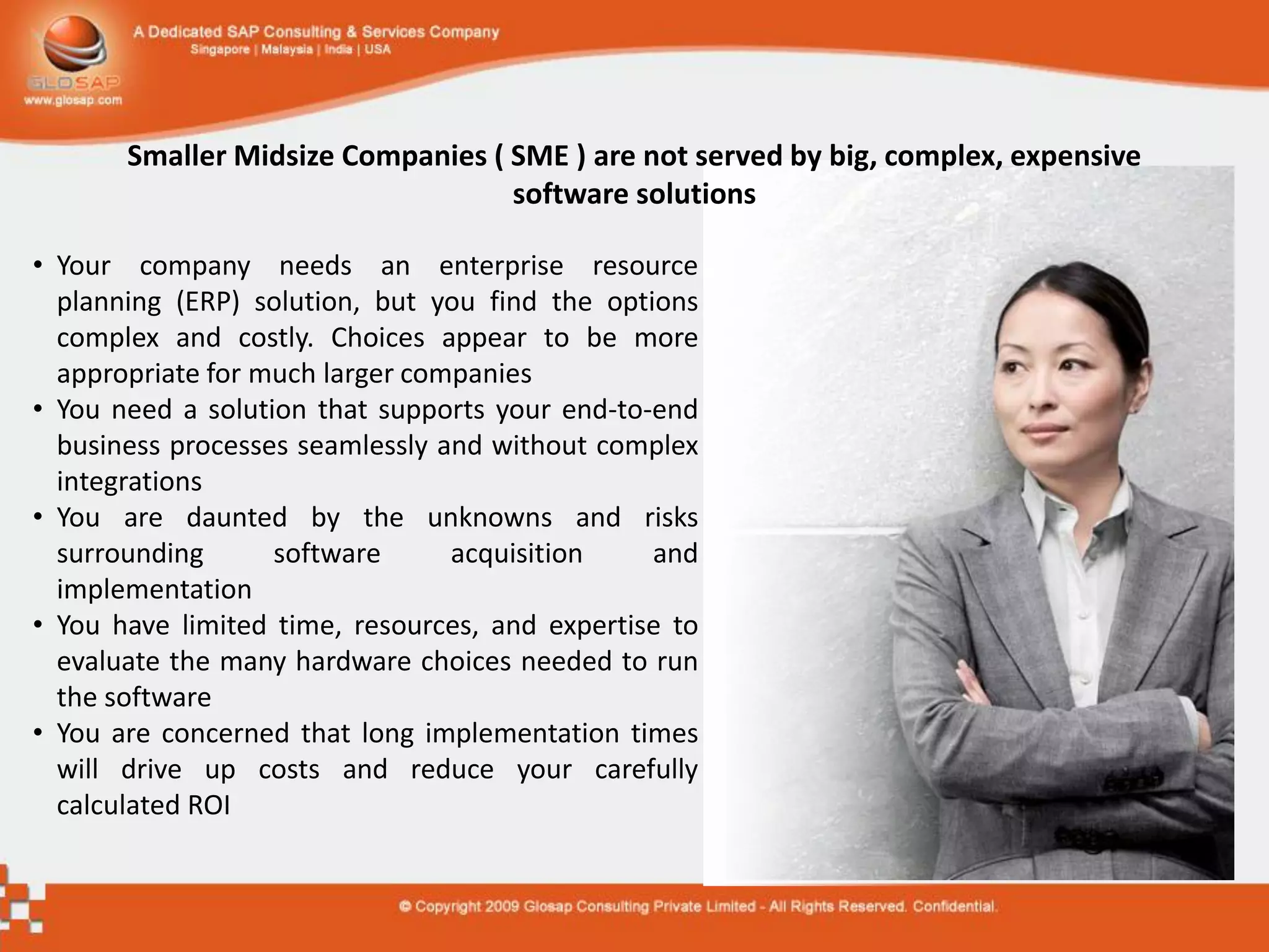 Smaller Midsize Companies ( SME ) are not served by big, complex, expensive
                                   software solutions

• Your company needs an enterprise resource
  planning (ERP) solution, but you find the options
  complex and costly. Choices appear to be more
  appropriate for much larger companies
• You need a solution that supports your end-to-end
  business processes seamlessly and without complex
  integrations
• You are daunted by the unknowns and risks
  surrounding      software      acquisition    and
  implementation
• You have limited time, resources, and expertise to
  evaluate the many hardware choices needed to run
  the software
• You are concerned that long implementation times
  will drive up costs and reduce your carefully
  calculated ROI
 