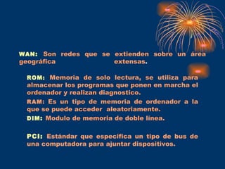 WAN :   Son redes que se extienden sobre un área geográfica extensas .  ROM:   Memoria de solo lectura, se utiliza para almacenar los programas que ponen en marcha el ordenador y realizan diagnostico. RAM : Es un tipo de memoria de ordenador a la que se puede acceder  aleatoriamente. DIM :   Modulo de memoria de doble línea. PCI:   Estándar que especifica un tipo de bus de una computadora para ajuntar dispositivos. 