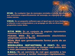 SPAM:   Es cualquier tipo de mensajes enviados a varios destinario que solicitaron específicamente tal mensaje, es conocido el spam  como correo. VIRUS:   Es un pequeño software que al igual que el virus biológico e infecta a una computadora y se propaga en ella en diversos propósitos como daño. SITIO WEB:   Es un conjunto de paginas típicamente comunes a un dominio de Internet. PÀGINA WEB:  Es un documento electrónico adaptado para la World Wilde Web que generalmente forma parte de un sitio Web. MENSAJERIA INSTANTENEA O CHAT :   Es una forma de comunicación en tiempo real entre dos o mas personas basadas en texto. E-MAIL :   Es un servicio de red que permite a los usuarios enviar y recibir mensajes rápidamente. 