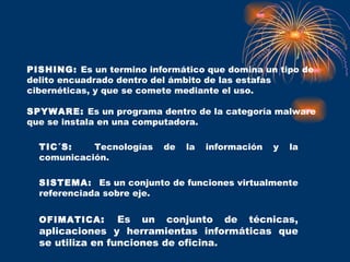 PISHING:  Es un termino informático que domina un tipo de delito encuadrado dentro del ámbito de las estafas cibernéticas, y que se comete mediante el uso.  SPYWARE:  Es un programa dentro de la categoría malware que se instala en una computadora.  TIC´S:  Tecnologías de la información y la comunicación.  SISTEMA:  Es un conjunto de funciones virtualmente referenciada sobre eje. OFIMATICA :  Es un conjunto de técnicas, aplicaciones y herramientas informáticas que se utiliza en funciones de oficina.  