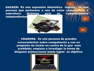 HACKER :  Es una expresión idiomática  inglesa , es una persona que pertenece a una de estas comunidades o subcultura distintas pero no completamente independientes. CRAKERS:   Es una persona de grandes conocimientos sobre computación y con un propósito de luchar en contra de lo que  esta prohibido, empieza a investigar la forma de bloquear protecciones hasta lograr  su objetivo. 