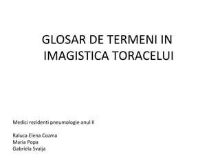 GLOSAR DE TERMENI IN
IMAGISTICA TORACELUI
Medici rezidenti pneumologie anul II
Raluca Elena Cozma
Maria Popa
Gabriela Svalja
 