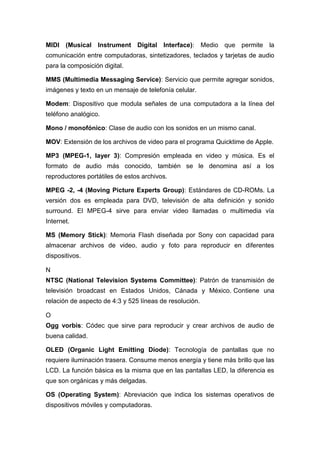 MIDI (Musical Instrument Digital Interface): Medio que permite la
comunicación entre computadoras, sintetizadores, teclados y tarjetas de audio
para la composición digital.
MMS (Multimedia Messaging Service): Servicio que permite agregar sonidos,
imágenes y texto en un mensaje de telefonía celular.
Modem: Dispositivo que modula señales de una computadora a la línea del
teléfono analógico.
Mono / monofónico: Clase de audio con los sonidos en un mismo canal.
MOV: Extensión de los archivos de video para el programa Quicktime de Apple.
MP3 (MPEG-1, layer 3): Compresión empleada en video y música. Es el
formato de audio más conocido, también se le denomina así a los
reproductores portátiles de estos archivos.
MPEG -2, -4 (Moving Picture Experts Group): Estándares de CD-ROMs. La
versión dos es empleada para DVD, televisión de alta definición y sonido
surround. El MPEG-4 sirve para enviar video llamadas o multimedia vía
Internet.
MS (Memory Stick): Memoria Flash diseñada por Sony con capacidad para
almacenar archivos de video, audio y foto para reproducir en diferentes
dispositivos.
N
NTSC (National Television Systems Committee): Patrón de transmisión de
televisión broadcast en Estados Unidos, Cánada y México. Contiene una
relación de aspecto de 4:3 y 525 líneas de resolución.
O
Ogg vorbis: Códec que sirve para reproducir y crear archivos de audio de
buena calidad.
OLED (Organic Light Emitting Diode): Tecnología de pantallas que no
requiere iluminación trasera. Consume menos energía y tiene más brillo que las
LCD. La función básica es la misma que en las pantallas LED, la diferencia es
que son orgánicas y más delgadas.
OS (Operating System): Abreviación que indica los sistemas operativos de
dispositivos móviles y computadoras.
 