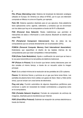 P
PAL (Phase Alternating Line): Sistema de broadcast de televisión analógica
utilizado en Europa. En América se utiliza el NTSC, por lo que una televisión
comprada en México no sirve en España, por ejemplo.
Palm OS: Sistema operativo diseñado para el uso ejecutivo. Esta plataforma
tiene aplicaciones como: agenda, calendario y contactos que se sincronizan
con los datos que hay en la computadora a través de Wi-Fi o Bluetooth.
PAN (Personal Area Network): Redes inalámbricas que permiten el
intercambio de datos e información a corto alcance. Bluetooth se diseñó para
redes PAN.
PCI (Peripherial Component Interconnect): Bus de datos de las
computadoras que se conecta directamente con el procesador (CPU).
PCMCIA (Personal Computer Memory Card International Association):
Estándares que especifican el diseño de las tarjetas internas de las
computadoras para que sean compatibles e intercambiables.
PCM (Pulse Code Modulation): Ajuste o codificación de canal que se hace a
la voz para transmitirla en la red pública de telefonía tradicional.
PIP (Picture in Picture): Es la función que tienen ciertos televisores para ver
dos canales al mismo tiempo, a través de un recuadro sobre la imagen
principal.
Pixel: Es la unidad mínima de la resolución de las pantallas de LCD o plasma.
Plasma: En términos físicos y químicos es un gas que tiene iones libres. Las
pantallas de plasma tiene micro celdas con gases de Xeon, Neon y Helio (entre
otros), que se ionizan con unas barras de electrodos.
Plug and play: Función automática de algunos dispositivos periféricos para
comenzar a usarlo sin necesidad de instalar controladores u programas extra
en la computadora.
PNG (Portable Network Graphics): Formato de compresión de archivos de
imágenes, diseñado para la transferencia por Internet.
POP3 (Post-Office Protocol): Estándar de recepción de correos electrónicos a
través de Internet.
 