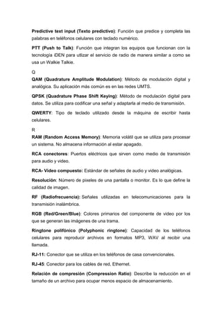 Predictive text input (Texto predictivo): Función que predice y completa las
palabras en teléfonos celulares con teclado numérico.
PTT (Push to Talk): Función que integran los equipos que funcionan con la
tecnología iDEN para utlizar el servicio de radio de manera similar a como se
usa un Walkie Talkie.
Q
QAM (Quadrature Amplitude Modulation): Método de modulación digital y
analógica. Su aplicación más común es en las redes UMTS.
QPSK (Quadrature Phase Shift Keying): Método de modulación digital para
datos. Se utiliza para codificar una señal y adaptarla al medio de transmisión.
QWERTY: Tipo de teclado utilizado desde la máquina de escribir hasta
celulares.
R
RAM (Random Access Memory): Memoria volátil que se utiliza para procesar
un sistema. No almacena información al estar apagado.
RCA conectores: Puertos eléctricos que sirven como medio de transmisión
para audio y video.
RCA- Video compuesto: Estándar de señales de audio y video analógicas.
Resolución: Número de pixeles de una pantalla o monitor. Es lo que define la
calidad de imagen.
RF (Radiofrecuencia): Señales utilizadas en telecomunicaciones para la
transmisión inalámbrica.
RGB (Red/Green/Blue): Colores primarios del componente de video por los
que se generan las imágenes de una trama.
Ringtone polifónico (Polyphonic ringtone): Capacidad de los teléfonos
celulares para reproducir archivos en formatos MP3, WAV al recibir una
llamada.
RJ-11: Conector que se utiliza en los teléfonos de casa convencionales.
RJ-45: Conector para los cables de red, Ethernet.
Relación de compresión (Compression Ratio): Describe la reducción en el
tamaño de un archivo para ocupar menos espacio de almacenamiento.
 