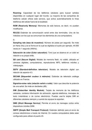 Roaming: Capacidad de los teléfonos celulares para buscar señales
disponibles en cualquier lugar del mundo. La mayoría de las compañías de
telefonía celular ofrece este servicio, que activa automáticamente la línea
telefónica del celular fuera de la localidad.
ROM (Read-only Memory): Memorias de solo lectura, es decir, no pueden
modificarse.
RS-232: Estándar de comunicación serial entre dos terminales. Uno de los
métodos con los que se comunican los elementos de una computadora.
S
Sampling rate (tasa de muestreo): Número de pistas por segundo. Se mide
en Hertz (Hz) y es la forma en la cual se digitaliza el audio por ejemplo, 44.000
veces en 1 segundo (44kHz).
Saturación de color (Color saturation): Tono que se observa en un color en
relación a su propio brillo.
SD card (Secure Digital): Modelo de memoria flash, no volátil, utilizada en
cámaras digitales, computadoras, reproductores MP3, teléfonos móviles y
videojuegos.
SDTV (Standard-definition television): Modelo de televisión digital con
relación de aspecto 4:3.
SECAM (Séquentiel couleur à mémoire): Estándar de televisión análoga
utilizado en Francia.
Signal-to-noise ratio (relación señal a ruido): Valor que describe la potencia
de una señal. Se mide en decibeles (dB).
SIM (Subscriber Identity Module): Tarjeta de memoria de los teléfonos
celulares, contiene información de activación, agenda telefónica, mensajes de
texto instantáneo o de correo electrónico. Puedes usar la tarjeta SIM en
diferentes celulares siempre y cuando los equipos la soporten.
SMS (Short Message Service): Permite el envío de mensajes cortos entre
dispositivos móviles GSM.
SMTP (Simple Mail Transport Protocol): Estándar definido para el envío de
correos electrónicos a través de Internet. En nuestra computadora debe estar
configurado para utilizar el puerto 25.
 