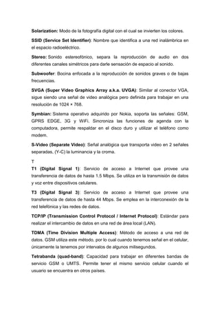 Solarization: Modo de la fotografía digital con el cual se invierten los colores.
SSID (Service Set Identifier): Nombre que identifica a una red inalámbrica en
el espacio radioeléctrico.
Stereo: Sonido estereofónico, separa la reproducción de audio en dos
diferentes canales simétricos para darle sensación de espacio al sonido.
Subwoofer: Bocina enfocada a la reproducción de sonidos graves o de bajas
frecuencias.
SVGA (Super Video Graphics Array a.k.a. UVGA): Similar al conector VGA,
sigue siendo una señal de video analógica pero definida para trabajar en una
resolución de 1024 × 768.
Symbian: Sistema operativo adquirido por Nokia, soporta las señales: GSM,
GPRS EDGE, 3G y WiFi. Sincroniza las funciones de agenda con la
computadora, permite respaldar en el disco duro y utilizar el teléfono como
modem.
S-Video (Separate Video): Señal analógica que transporta video en 2 señales
separadas, (Y-C) la luminancia y la croma.
T
T1 (Digital Signal 1): Servicio de acceso a Internet que provee una
transferencia de datos de hasta 1.5 Mbps. Se utiliza en la transmisión de datos
y voz entre dispositivos celulares.
T3 (Digital Signal 3): Servicio de acceso a Internet que provee una
transferencia de datos de hasta 44 Mbps. Se emplea en la interconexión de la
red telefónica y las redes de datos.
TCP/IP (Transmission Control Protocol / Internet Protocol): Estándar para
realizar el intercambio de datos en una red de área local (LAN).
TDMA (Time Division Multiple Access): Método de acceso a una red de
datos. GSM utiliza este método, por lo cual cuando tenemos señal en el celular,
únicamente la tenemos por intervalos de algunos milisegundos.
Tetrabanda (quad-band): Capacidad para trabajar en diferentes bandas de
servicio GSM o UMTS. Permite tener el mismo servicio celular cuando el
usuario se encuentra en otros países.
 
