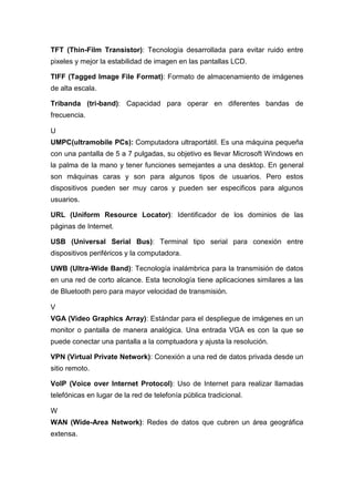 TFT (Thin-Film Transistor): Tecnología desarrollada para evitar ruido entre
pixeles y mejor la estabilidad de imagen en las pantallas LCD.
TIFF (Tagged Image File Format): Formato de almacenamiento de imágenes
de alta escala.
Tribanda (tri-band): Capacidad para operar en diferentes bandas de
frecuencia.
U
UMPC(ultramobile PCs): Computadora ultraportátil. Es una máquina pequeña
con una pantalla de 5 a 7 pulgadas, su objetivo es llevar Microsoft Windows en
la palma de la mano y tener funciones semejantes a una desktop. En general
son máquinas caras y son para algunos tipos de usuarios. Pero estos
dispositivos pueden ser muy caros y pueden ser especificos para algunos
usuarios.
URL (Uniform Resource Locator): Identificador de los dominios de las
páginas de Internet.
USB (Universal Serial Bus): Terminal tipo serial para conexión entre
dispositivos periféricos y la computadora.
UWB (Ultra-Wide Band): Tecnología inalámbrica para la transmisión de datos
en una red de corto alcance. Esta tecnología tiene aplicaciones similares a las
de Bluetooth pero para mayor velocidad de transmisión.
V
VGA (Video Graphics Array): Estándar para el despliegue de imágenes en un
monitor o pantalla de manera analógica. Una entrada VGA es con la que se
puede conectar una pantalla a la comptuadora y ajusta la resolución.
VPN (Virtual Private Network): Conexión a una red de datos privada desde un
sitio remoto.
VoIP (Voice over Internet Protocol): Uso de Internet para realizar llamadas
telefónicas en lugar de la red de telefonía pública tradicional.
W
WAN (Wide-Area Network): Redes de datos que cubren un área geográfica
extensa.
 