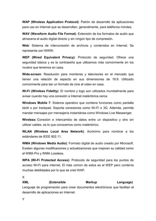 WAP (Wireless Application Protocol): Patrón de desarrollo de aplicaciones
para uso en Internet que se desarrollan, generalmente, para teléfonos móviles.
WAV (Waveform Audio File Format): Extensión de los formatos de audio que
almacena el audio digital directo y sin ningún tipo de compresión.
Web: Sistema de interconexión de archivos y contenidos en Internet. Se
representa con WWW.
WEP (Wired Equivalent Privacy): Protocolo de seguridad. Ofrece una
seguridad básica y es la contraseña que utilizamos más comúnmente en los
routers que tenemos en casa.
Wide-screen: Resolución para monitores y televisores en el mercado que
tienen una relación de aspecto en sus dimensiones de 16:9. Utilizado
comúnmente para dar un formato de cine al video en casa.
Wi-Fi (Wireless Fidelity): El nombre y logo son utilizados mundialmente para
avisar cuando hay una conexión a Internet inalámbrica cerca.
Windows Mobile 7: Sistema operativo que contiene funciones como pantalla
táctil o por trackpad. Soporta conexiones como Wi-Fi o 3G. Además, permite
mandar mensajes por mensajería instantánea como Windows Live Messenger.
Wireless: Conexión e intercambio de datos entre un dispositivo y otro sin
utilizar cables, es lo que conocemos como inalámbrico.
WLAN (Wireless Local Area Network): Acrónimo para nombrar a los
estándares de IEEE 802.11.
WMA (Windows Media Audio): Formato digital de audio creado por Microsoft.
Existen algunas modificaciones y actualizaciones que mejoran su calidad como
el WMA Pro y WMA Lossless.
WPA (Wi-Fi Protected Access): Protocolo de seguridad para los puntos de
acceso Wi-Fi para internet. El más común de estos es el WEP pero contenía
muchas debilidades por lo que se creó WAP.
X
XML (Extensible Markup Language)
Lenguaje de programación para crear documentos electrónicos que facilitan el
desarrollo de aplicaciones en Internet.
Y
 