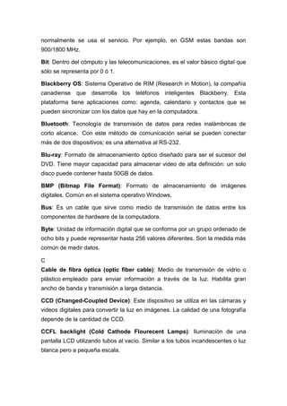 normalmente se usa el servicio. Por ejemplo, en GSM estas bandas son
900/1800 MHz.
Bit: Dentro del cómputo y las telecomunicaciones, es el valor básico digital que
sólo se representa por 0 ó 1.
Blackberry OS: Sistema Operativo de RIM (Research in Motion), la compañía
canadiense que desarrolla los teléfonos inteligentes Blackberry. Esta
plataforma tiene aplicaciones como: agenda, calendario y contactos que se
pueden sincronizar con los datos que hay en la computadora.
Bluetooth: Tecnología de transmisión de datos para redes inalámbricas de
corto alcance. Con este método de comunicación serial se pueden conectar
más de dos dispositivos; es una alternativa al RS-232.
Blu-ray: Formato de almacenamiento óptico diseñado para ser el sucesor del
DVD. Tiene mayor capacidad para almacenar video de alta definición: un solo
disco puede contener hasta 50GB de datos.
BMP (Bitmap File Format): Formato de almacenamiento de imágenes
digitales. Común en el sistema operativo Windows.
Bus: Es un cable que sirve como medio de transmisión de datos entre los
componentes de hardware de la computadora.
Byte: Unidad de información digital que se conforma por un grupo ordenado de
ocho bits y puede representar hasta 256 valores diferentes. Son la medida más
común de medir datos.
C
Cable de fibra óptica (optic fiber cable): Medio de transmisión de vidrio o
plástico empleado para enviar información a través de la luz. Habilita gran
ancho de banda y transmisión a larga distancia.
CCD (Changed-Coupled Device): Este dispositivo se utiliza en las cámaras y
videos digitales para convertir la luz en imágenes. La calidad de una fotografía
depende de la cantidad de CCD.
CCFL backlight (Cold Cathode Flourecent Lamps): Iluminación de una
pantalla LCD utilizando tubos al vacío. Similar a los tubos incandescentes o luz
blanca pero a pequeña escala.
 