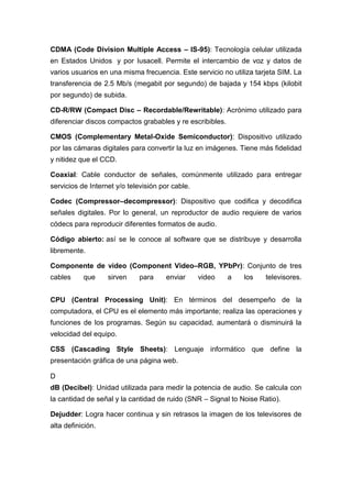 CDMA (Code Division Multiple Access – IS-95): Tecnología celular utilizada
en Estados Unidos y por Iusacell. Permite el intercambio de voz y datos de
varios usuarios en una misma frecuencia. Este servicio no utiliza tarjeta SIM. La
transferencia de 2.5 Mb/s (megabit por segundo) de bajada y 154 kbps (kilobit
por segundo) de subida.
CD-R/RW (Compact Disc – Recordable/Rewritable): Acrónimo utilizado para
diferenciar discos compactos grabables y re escribibles.
CMOS (Complementary Metal-Oxide Semiconductor): Dispositivo utilizado
por las cámaras digitales para convertir la luz en imágenes. Tiene más fidelidad
y nitidez que el CCD.
Coaxial: Cable conductor de señales, comúnmente utilizado para entregar
servicios de Internet y/o televisión por cable.
Codec (Compressor–decompressor): Dispositivo que codifica y decodifica
señales digitales. Por lo general, un reproductor de audio requiere de varios
códecs para reproducir diferentes formatos de audio.
Código abierto: así se le conoce al software que se distribuye y desarrolla
libremente.
Componente de video (Component Video–RGB, YPbPr): Conjunto de tres
cables que sirven para enviar video a los televisores.
CPU (Central Processing Unit): En términos del desempeño de la
computadora, el CPU es el elemento más importante; realiza las operaciones y
funciones de los programas. Según su capacidad, aumentará o disminuirá la
velocidad del equipo.
CSS (Cascading Style Sheets): Lenguaje informático que define la
presentación gráfica de una página web.
D
dB (Decibel): Unidad utilizada para medir la potencia de audio. Se calcula con
la cantidad de señal y la cantidad de ruido (SNR – Signal to Noise Ratio).
Dejudder: Logra hacer continua y sin retrasos la imagen de los televisores de
alta definición.
 