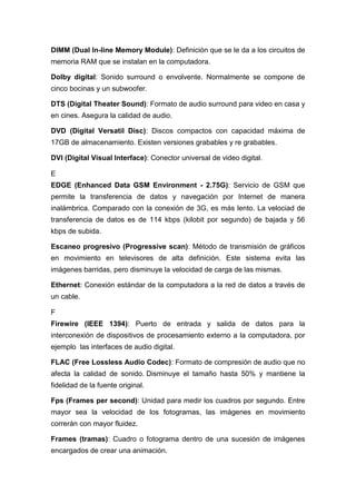 DIMM (Dual In-line Memory Module): Definición que se le da a los circuitos de
memoria RAM que se instalan en la computadora.
Dolby digital: Sonido surround o envolvente. Normalmente se compone de
cinco bocinas y un subwoofer.
DTS (Digital Theater Sound): Formato de audio surround para video en casa y
en cines. Asegura la calidad de audio.
DVD (Digital Versatil Disc): Discos compactos con capacidad máxima de
17GB de almacenamiento. Existen versiones grabables y re grabables.
DVI (Digital Visual Interface): Conector universal de video digital.
E
EDGE (Enhanced Data GSM Environment - 2.75G): Servicio de GSM que
permite la transferencia de datos y navegación por Internet de manera
inalámbrica. Comparado con la conexión de 3G, es más lento. La velociad de
transferencia de datos es de 114 kbps (kilobit por segundo) de bajada y 56
kbps de subida.
Escaneo progresivo (Progressive scan): Método de transmisión de gráficos
en movimiento en televisores de alta definición. Este sistema evita las
imágenes barridas, pero disminuye la velocidad de carga de las mismas.
Ethernet: Conexión estándar de la computadora a la red de datos a través de
un cable.
F
Firewire (IEEE 1394): Puerto de entrada y salida de datos para la
interconexión de dispositivos de procesamiento externo a la computadora, por
ejemplo las interfaces de audio digital.
FLAC (Free Lossless Audio Codec): Formato de compresión de audio que no
afecta la calidad de sonido. Disminuye el tamaño hasta 50% y mantiene la
fidelidad de la fuente original.
Fps (Frames per second): Unidad para medir los cuadros por segundo. Entre
mayor sea la velocidad de los fotogramas, las imágenes en movimiento
correrán con mayor fluidez.
Frames (tramas): Cuadro o fotograma dentro de una sucesión de imágenes
encargados de crear una animación.
 