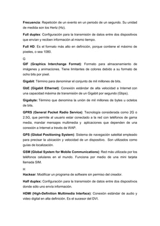 Frecuencia: Repetición de un evento en un periodo de un segundo. Su unidad
de medida son los Hertz (Hz).
Full duplex: Configuración para la transmisión de datos entre dos dispositivos
que envían y reciben información al mismo tiempo.
Full HD: Es el formato más alto en definición, porque contiene el máximo de
pixeles, o sea 1080.
G
GIF (Graphics Interchange Format): Formato para almacenamiento de
imágenes y animaciones. Tiene limitantes de colores debido a su formato de
ocho bits por pixel.
Gigabit: Término para denominar el conjunto de mil millones de bits.
GbE (Gigabit Ethernet): Conexión estándar de alta velocidad a Internet con
una capacidad máxima de transmisión de un Gigabit por segundo (Gbps).
Gigabyte: Término que denomina la unión de mil millones de bytes u octetos
de bits.
GPRS (General Packet Radio Service): Tecnología considerada como 2G o
2.5G, que permite al usuario estar conectado a la red con teléfonos de gama
media, mandar mensajes multimedia y aplicaciones que dependen de una
conexión a Internet a través de WAP.
GPS (Global Positioning System): Sistema de navegación satelital empleado
para precisar la ubicación y velocidad de un dispositivo. Son utilizados como
guías de localización.
GSM (Global System for Mobile Communications): Red más utilizada por los
teléfonos celulares en el mundo. Funciona por medio de una mini tarjeta
llamada SIM.
H
Hackear: Modificar un programa de software sin permiso del creador.
Half duplex: Configuración para la transmisión de datos entre dos dispositivos
donde sólo uno envía información.
HDMI (High-Definition Multimedia Interface): Conexión estándar de audio y
video digital en alta definición. Es el sucesor del DVI.
 