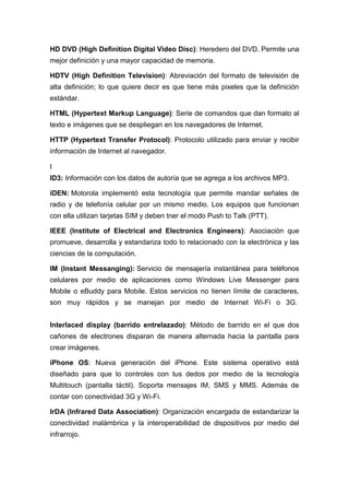HD DVD (High Definition Digital Video Disc): Heredero del DVD. Permite una
mejor definición y una mayor capacidad de memoria.
HDTV (High Definition Television): Abreviación del formato de televisión de
alta definición; lo que quiere decir es que tiene más pixeles que la definición
estándar.
HTML (Hypertext Markup Language): Serie de comandos que dan formato al
texto e imágenes que se despliegan en los navegadores de Internet.
HTTP (Hypertext Transfer Protocol): Protocolo utilizado para enviar y recibir
información de Internet al navegador.
I
ID3: Información con los datos de autoría que se agrega a los archivos MP3.
iDEN: Motorola implementó esta tecnología que permite mandar señales de
radio y de telefonía celular por un mismo medio. Los equipos que funcionan
con ella utilizan tarjetas SIM y deben tner el modo Push to Talk (PTT).
IEEE (Institute of Electrical and Electronics Engineers): Asociación que
promueve, desarrolla y estandariza todo lo relacionado con la electrónica y las
ciencias de la computación.
IM (Instant Messanging): Servicio de mensajería instantánea para teléfonos
celulares por medio de aplicaciones como Windows Live Messenger para
Mobile o eBuddy para Mobile. Estos servicios no tienen límite de caracteres,
son muy rápidos y se manejan por medio de Internet Wi-Fi o 3G.
Interlaced display (barrido entrelazado): Método de barrido en el que dos
cañones de electrones disparan de manera alternada hacia la pantalla para
crear imágenes.
iPhone OS: Nueva generación del iPhone. Este sistema operativo está
diseñado para que lo controles con tus dedos por medio de la tecnología
Multitouch (pantalla táctil). Soporta mensajes IM, SMS y MMS. Además de
contar con conectividad 3G y Wi-Fi.
IrDA (Infrared Data Association): Organización encargada de estandarizar la
conectividad inalámbrica y la interoperabilidad de dispositivos por medio del
infrarrojo.
 
