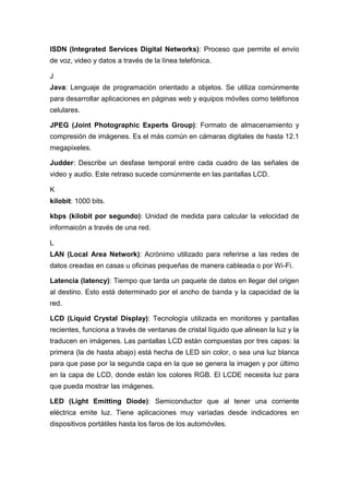 ISDN (Integrated Services Digital Networks): Proceso que permite el envío
de voz, video y datos a través de la línea telefónica.
J
Java: Lenguaje de programación orientado a objetos. Se utiliza comúnmente
para desarrollar aplicaciones en páginas web y equipos móviles como teléfonos
celulares.
JPEG (Joint Photographic Experts Group): Formato de almacenamiento y
compresión de imágenes. Es el más común en cámaras digitales de hasta 12.1
megapixeles.
Judder: Describe un desfase temporal entre cada cuadro de las señales de
video y audio. Este retraso sucede comúnmente en las pantallas LCD.
K
kilobit: 1000 bits.
kbps (kilobit por segundo): Unidad de medida para calcular la velocidad de
informaicón a través de una red.
L
LAN (Local Area Network): Acrónimo utilizado para referirse a las redes de
datos creadas en casas u oficinas pequeñas de manera cableada o por Wi-Fi.
Latencia (latency): Tiempo que tarda un paquete de datos en llegar del origen
al destino. Esto está determinado por el ancho de banda y la capacidad de la
red.
LCD (Liquid Crystal Display): Tecnología utilizada en monitores y pantallas
recientes, funciona a través de ventanas de cristal líquido que alinean la luz y la
traducen en imágenes. Las pantallas LCD están compuestas por tres capas: la
primera (la de hasta abajo) está hecha de LED sin color, o sea una luz blanca
para que pase por la segunda capa en la que se genera la imagen y por último
en la capa de LCD, donde están los colores RGB. El LCDE necesita luz para
que pueda mostrar las imágenes.
LED (Light Emitting Diode): Semiconductor que al tener una corriente
eléctrica emite luz. Tiene aplicaciones muy variadas desde indicadores en
dispositivos portátiles hasta los faros de los automóviles.
 