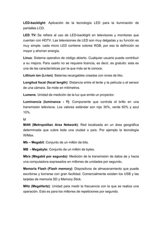 LED-backlight: Aplicación de la tecnología LED para la iluminación de
pantallas LCD.
LED TV: Se refiere al uso de LED-backlight en televisores y monitores que
cuentan con HDTV. Las televisiones de LED son muy delgadas y su función es
muy simple: cada micro LED contiene colores RGB, por eso la definición es
mayor y ahorran energía.
Linux: Sistema operativo de código abierto. Cualquier usuario puede contribuir
a su mejora. Para usarlo no se requiere licencia, es decir, es gratuito: esta es
una de las características por la que más se le conoce.
Lithium ion (Li-ion): Baterías recargables creadas con iones de litio.
Longitud focal (focal length): Distancia entre el lente y la película o el sensor
de una cámara. Se mide en milímetros.
Lumens: Unidad de medición de la luz que emite un proyector.
Luminancia (luminance - Y): Componente que controla el brillo en una
transmisión televisiva. Los valores estándar son rojo 30%, verde 60% y azul
10%.
M
MAN (Metropolitan Area Network): Red localizada en un área geográfica
determinada que cubre toda una ciudad o país. Por ejemplo la tecnología
WiMax.
Mb – Megabit: Conjunto de un millón de bits.
MB - Megabyte: Conjunto de un millón de bytes.
Mb/s (Megabit por segundo): Medición de la transmisión de datos de y hacia
una computadora expresados en millones de unidades por segundo.
Memoria Flash (Flash memory): Dispositivos de almacenamiento que puede
escribirse y borrarse con gran facilidad. Comercialmente existen los USB y las
tarjetas de memoria SD y Memory Stick.
MHz (MegaHertz): Unidad para medir la frecuencia con la que se realiza una
operación. Esto es para los millones de repeticiones por segundo.
 