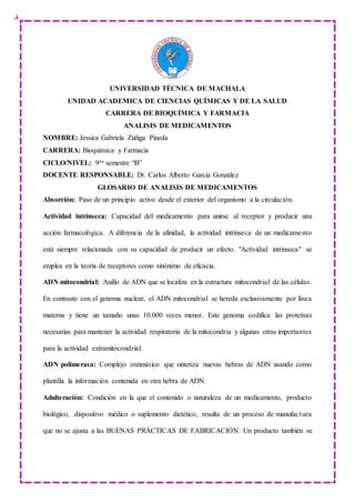 UNIVERSIDAD TÉCNICA DE MACHALA
UNIDAD ACADEMICA DE CIENCIAS QUÍMICAS Y DE LA SALUD
CARRERA DE BIOQUÍMICA Y FARMACIA
ANALISIS DE MEDICAMENTOS
NOMBRE: Jessica Gabriela Zúñiga Pineda
CARRERA: Bioquímica y Farmacia
CICLO/NIVEL: 9no semestre “B”
DOCENTE RESPONSABLE: Dr. Carlos Alberto García González
GLOSARIO DE ANALISIS DE MEDICAMENTOS
Absorción: Paso de un principio activo desde el exterior del organismo a la circulación.
Actividad intrínseca: Capacidad del medicamento para unirse al receptor y producir una
acción farmacológica. A diferencia de la afinidad, la actividad intrínseca de un medicamento
está siempre relacionada con su capacidad de producir un efecto. "Actividad intrínseca" se
emplea en la teoría de receptores como sinónimo de eficacia.
ADN mitocondrial: Anillo de ADN que se localiza en la estructura mitocondrial de las células.
En contraste con el genoma nuclear, el ADN mitocondrial se hereda exclusivamente por línea
materna y tiene un tamaño unas 10.000 veces menor. Este genoma codifica las proteínas
necesarias para mantener la actividad respiratoria de la mitocondria y algunas otras importantes
para la actividad extramitocondrial.
ADN polimerasa: Complejo enzimático que sintetiza nuevas hebras de ADN usando como
plantilla la información contenida en otra hebra de ADN.
Adulteración: Condición en la que el contenido o naturaleza de un medicamento, producto
biológico, dispositivo médico o suplemento dietético, resulta de un proceso de manufactura
que no se ajusta a las BUENAS PRÁCTICAS DE FABRICACIÓN. Un producto también se
 