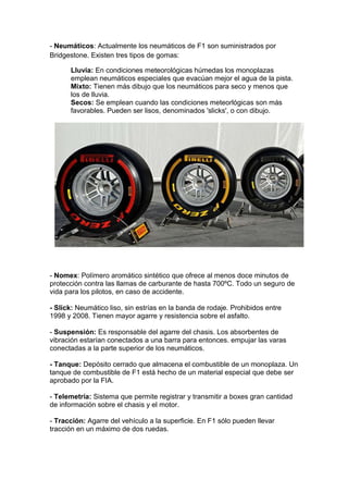 - Neumáticos: Actualmente los neumáticos de F1 son suministrados por
Bridgestone. Existen tres tipos de gomas:

      Lluvia: En condiciones meteorológicas húmedas los monoplazas
      emplean neumáticos especiales que evacúan mejor el agua de la pista.
      Mixto: Tienen más dibujo que los neumáticos para seco y menos que
      los de lluvia.
      Secos: Se emplean cuando las condiciones meteorlógicas son más
      favorables. Pueden ser lisos, denominados 'slicks', o con dibujo.




- Nomex: Polímero aromático sintético que ofrece al menos doce minutos de
protección contra las llamas de carburante de hasta 700ºC. Todo un seguro de
vida para los pilotos, en caso de accidente.

- Slick: Neumático liso, sin estrías en la banda de rodaje. Prohibidos entre
1998 y 2008. Tienen mayor agarre y resistencia sobre el asfalto.

- Suspensión: Es responsable del agarre del chasis. Los absorbentes de
vibración estarían conectados a una barra para entonces. empujar las varas
conectadas a la parte superior de los neumáticos.

- Tanque: Depósito cerrado que almacena el combustible de un monoplaza. Un
tanque de combustible de F1 está hecho de un material especial que debe ser
aprobado por la FIA.

- Telemetría: Sistema que permite registrar y transmitir a boxes gran cantidad
de información sobre el chasis y el motor.

- Tracción: Agarre del vehículo a la superficie. En F1 sólo pueden llevar
tracción en un máximo de dos ruedas.
 