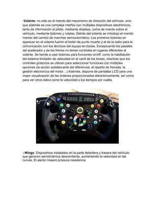 -Volante: no sólo es el mando del mecanismo de dirección del vehículo, sino
que además es una compleja interfaz con múltiples dispositivos electrónicos,
tanto de información al piloto, mediante displays, como de mando sobre el
vehículo, mediante botones y ruletas. Detrás del volante se introdujo el mando
mando del cambio de marchas semiautomático. Los primeros botones en
aparecer en el volante fueron el botón de punto muerto y el de la radio para la
comunicación con los técnicos del equipo en boxes. Exceptuando los pedales
del acelerador y de los frenos no tienen controles en lugares diferentes al
volante. Se tiende a usar botones para funciones on/off, como la habilitación
del sistema limitador de velocidad en el carril de los boxes, mientras que los
controles giratorios se utilizan para seleccionar funciones con múltiples
opciones (la acción autoblocante del diferencial, el reparto de frenada, la
gestión electrónica del motor…) Además, dispone de pantallas LCD para una
mejor visualización de las órdenes proporcionadas electrónicamente, así como
para ver otros datos como la velocidad o los tiempos por vuelta.




- Wings: Dispositivos instalados en la parte delantera y trasera del vehículo
que generan aerodinámica descendente, aumentando la velocidad en las
curvas. El alerón trasero produce resistencia
 