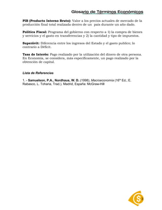 Glosario de Términos Económicos

PIB (Producto Interno Bruto): Valor a los precios actuales de mercado de la
producción final total realizada dentro de un país durante un año dado.

Política Fiscal: Programa del gobierno con respecto a 1) la compra de bienes
y servicios y el gasto en transferencias y 2) la cantidad y tipo de impuestos.

Superávit: Diferencia entre los ingresos del Estado y el gasto publico; lo
contrario a Déficit.

Tasa de Interés: Pago realizado por la utilización del dinero de otra persona.
En Economía, se considera, más específicamente, un pago realizado por la
obtención de capital.


Lista de Referencias

1. - Samuelson, P.A., Nordhaus, W. D. (1998). Macroeconomía (16ta Ed.; E.
Rabasco, L. Toharia, Trad.). Madrid, España: McGraw-Hill




                                                                             3
 