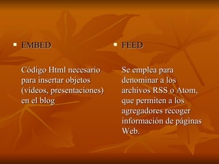 EMBED Código Html necesario para insertar objetos (vídeos, presentaciones) en el blog FEED Se emplea para denominar a los archivos RSS o Atom, que permiten a los agregadores recoger información de páginas Web. 