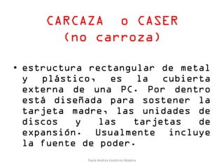 CARCAZA o CASER
(no carroza)
• estructura rectangular de metal
y plástico, es la cubierta
externa de una PC. Por dentro
está diseñada para sostener la
tarjeta madre, las unidades de
discos y las tarjetas de
expansión. Usualmente incluye
la fuente de poder.
Paola Andrea Gutiérrez Madera
 