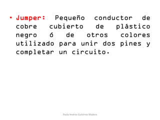 • Jumper: Pequeño conductor de
cobre cubierto de plástico
negro ó de otros colores
utilizado para unir dos pines y
completar un circuito.
Paola Andrea Gutiérrez Madera
 