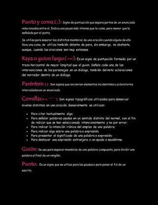 Punto y coma (;): Signo de puntuación que separa partes de un enunciado
relacionadas entre sí. Indica una pausa más intensa que la coma, pero menor que la
señalada por el punto.
Se utiliza para separar los distintos miembros de una oración cuando alguno de ello
lleva una coma, se utiliza también delante de pero, sin embargo, no obstante,
aunque, cuando las oraciones son muy extensas.
Raya o guion largo (—):Es un signo de puntuación formado por un
trazo horizontal de mayor longitud que el guion. Señala cada una de las
intervenciones de los personajes en un dialogo, también delimita aclaraciones
del narrador dentro de un diálogo.
Paréntesis ( ): Son signos que encierran elementos incidentales o aclaratorios
intercalados en un enunciado.
Comillas(« », “ ”, ‘ ’): Son signos tipográficos utilizados para demarcar
niveles distintos en una oración. Generalmente se utilizan:
 Para citar textualmente algo;
 Para señalar palabras usadas en un sentido distinto del normal, con el fin
de indicar que se han seleccionado intencionalmente y no por error;
 Para indicar la intención irónica del empleo de una palabra;
 Para indicar algo sobre una palabra o expresión;
 Para presentar el significado de una palabra o expresión;
 Para destacar una expresión extranjera o un apodo o seudónimo.
Guión:Se usa para separar miembros de una palabra compuesta, para dividir una
palabra al final de un renglón.
Punto: Es un signo que se utiliza para las pausas o para poner el fin de un
escrito.
 