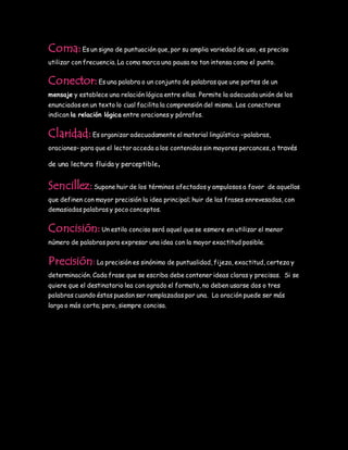 Coma:Es un signo de puntuación que, por su amplia variedad de uso, es preciso
utilizar con frecuencia. La coma marca una pausa no tan intensa como el punto.
Conector:Es una palabra o un conjunto de palabras que une partes de un
mensaje y establece una relación lógica entre ellas. Permite la adecuada unión de los
enunciados en un texto lo cual facilita la comprensión del mismo. Los conectores
indican la relación lógica entre oraciones y párrafos.
Claridad:Es organizar adecuadamente el material lingüístico –palabras,
oraciones– para que el lector acceda a los contenidos sin mayores percances, a través
de una lectura fluida y perceptible.
Sencillez:Supone huir de los términos afectados y ampulosos a favor de aquellos
que definen con mayor precisión la idea principal; huir de las frases enrevesadas, con
demasiadas palabras y poco conceptos.
Concisión:Un estilo conciso será aquel que se esmere en utilizar el menor
número de palabras para expresar una idea con la mayor exactitud posible.
Precisión:La precisión es sinónimo de puntualidad, fijeza, exactitud, certeza y
determinación. Cada frase que se escriba debe contener ideas claras y precisas. Si se
quiere que el destinatario lea con agrado el formato, no deben usarse dos o tres
palabras cuando éstas puedan ser remplazadas por una. La oración puede ser más
larga o más corta; pero, siempre concisa.
 