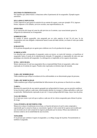 SEGUROS PATRIMONIALES
Son aquellos que cubren bienes o situaciones sobre el patrimonio de los asegurados. Ejemplo:seguro
automotor.

SELLADOS E IMPUESTOS
Costos impositivos que genera la emisión de un contrato de seguro, como por ejemplo: IVA, ingresos
brutos, impuesto a los sellados, servicios sociales, tasa superintendencia, etc.

SINIESTRO
Es la concreción del riesgo tal como ha sido previsto en el contrato, cuyo acaecimiento genera la
obligación de indemnizar en el asegurador.

SOBRESEGURO
Es cuando el interés asegurable, esta asegurado por un valor superior al real. En tal caso, la cia.
Aseguradora solo esta obligado a indemnizar hasta la suma del daño sufrido y no hasta el valor que estaba
asegurado.

SUBAGENTE
Es la persona designada por un agente para colaborar con él en la producción de seguro.

SUBROGACIÓN
Los derechos que correspondan al asegurado contra un tercero, en razón del siniestro, se transfieren al
asegurador hasta el monto de la indemnización abonada. El asegurado es responsable de todo acto que
perjudique este derecho del asegurador. La subrogación es inaplicable en los seguros de personas.

SUMA ASEGURADA
Monto máximo por el cual una aseguradora fija su responsabilidad frente al asegurado y debe estar
expresada en el contrato de seguro. Pueden estar expresadas en distintos tipos de moneda.

                                                     T

TABLA DE MORBILIDAD
Tabla estadística que refleja la incidencia de las enfermedades en un determinado grupo de personas.

TABLA DE MORTALIDAD
Tabla estadística que refleja la probabilidad de fallecimiento de las personas en función de sus edades.

TARIFA
Resumen de exposición de una materia agrupado por peligrosidad de riesgos, que nos permite establecer
la tasa de prima a aplicar a cada ramo, determinando además los recargos o rebajas aplicables a cada caso
en particular. Habitualmente expresada en por mil. A mayor peligrosidad del riesgo, mayor tasa de prima.

TASA DE PRIMA
Es el tanto por ciento o por mil que se aplica a cada uno de los valores asegurados para obtener la prima
de riesgo.

TASA INTERNA DE RETORNO (TIR)
Manera de evaluar el rendimiento de un bono, en función del precio al cual lo estás comprando y
suponiendo que lo conserves hasta su vencimiento. Iguala el valor actual de los egresos provocados por
una inversión con el valor actual de los ingresos producidos por la misma. Ofrece una medición en
términos relativos de la rentabilidad de una inversión.

TOMADOR
Es la persona que contrata el seguro al asegurador, y se obliga al pago de la prima. Frecuentemente es
también el asegurado.
 