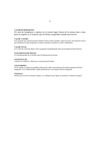V




VALOR DE REPOSICION
El costo de reemplazar o reponer en el mismo lugar, bienes de la misma clase o tipo,
pero no superior a, ni mayores que los bienes asegurados cuando eran nuevos.

VALOR TASADO
Es la tasación que realizan personas idóneas sobre un bien, ejemplo: seguro de joyas. Esta tasación será la
que determine la suma asegurada y cuando se produzca siniestro, la suma a indemnizar.

VALOR VENAL
Es el valor de venta del objeto o bien asegurado inmediatamente antes de la producción del siniestro.

VENCIMIENTO DE PÓLIZA
Es la fecha pactada en el contrato para la finalización del mismo.

VICIO OCULTO
Consiste en el defecto o daño que se encuentra preexistente.

VICIO PROPIO
Se da cuando se origina una perdida, destrucción o daño ocasionado por la propia naturaleza del bien
asegurado. No es indemnizable el daño producido por vicio propio del bien asegurado.

VIGENCIA
Período por el cual se contrata el seguro, y es obligación que figure en la póliza o contrato de seguro.
 