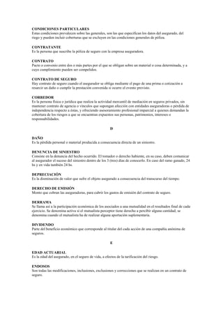 CONDICIONES PARTICULARES
Estas condiciones prevalecen sobre las generales, son las que especifican los datos del asegurado, del
riego y pueden incluir coberturas que se excluyen en las condiciones generales de póliza.

CONTRATANTE
Es la persona que suscribe la póliza de seguro con la empresa aseguradora.

CONTRATO
Pacto o convenio entre dos o más partes por el que se obligan sobre un material o cosa determinada, y a
cuyo cumplimiento pueden ser compelidos.

CONTRATO DE SEGURO
Hay contrato de seguro cuando el asegurador se obliga mediante el pago de una prima o cotización a
resarcir un daño o cumplir la prestación convenida si ocurre el evento previsto.

CORREDOR
Es la persona física o jurídica que realiza la actividad mercantil de mediación en seguros privados, sin
mantener contrato de agencia o vínculos que supongan afección con entidades aseguradoras o pérdida de
independencia respecto a éstas, y ofreciendo asesoramiento profesional imparcial a quienes demandan la
cobertura de los riesgos a que se encuentran expuestos sus personas, patrimonios, intereses o
responsabilidades.

                                                      D

DAÑO
Es la pérdida personal o material producida a consecuencia directa de un siniestro.

DENUNCIA DE SINIESTRO
Consiste en la denuncia del hecho ocurrido. El tomador o derecho habiente, en su caso, deben comunicar
al asegurador el suceso del siniestro dentro de los 3 (tres) días de conocerlo. En caso del ramo ganado, 24
hs y en vida también 24 hs.

DEPRECIACIÓN
Es la disminución de valor que sufre el objeto asegurado a consecuencia del transcurso del tiempo.

DERECHO DE EMISIÓN
Monto que cobran las aseguradoras, para cubrir los gastos de emisión del contrato de seguro.

DERRAMA
Se llama así a la participación económica de los asociados a una mutualidad en el resultados final de cada
ejercicio. Se denomina activa si el mutualista perceptor tiene derecho a percibir alguna cantidad; se
denomina cuando el mutualista ha de realizar alguna aportación suplementaria.

DIVIDENDO
Parte del beneficio económico que corresponde al titular del cada acción de una compañía anónima de
seguros.

                                                      E

EDAD ACTUARIAL
Es la edad del asegurado, en el seguro de vida, a efectos de la tarificación del riesgo.

ENDOSOS
Son todas las modificaciones, inclusiones, exclusiones y correcciones que se realizan en un contrato de
seguro.
 