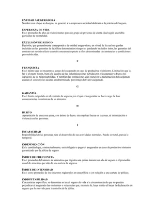 ENTIDAD ASEGURADORA
Nombre con el que se designa, en general, a la empresa o sociedad dedicada a la práctica del seguro.

ESPERANZA DE VIDA
Es el promedio de años de vida restantes para un grupo de personas de cierta edad según una tabla
particular de mortalidad.

EXCLUSIÓN DE RIESGO
Decisión, que generalmente corresponde a la entidad aseguradora, en virtud de la cual no quedan
incluidas en las garantías de la póliza determinados riesgos o, quedando incluidos éstos, las garantías del
contrato no surtirán efecto cuando concurran respecto a ellos determinadas circunstancias o condiciones
preestablecidas.

                                                     F

FRANQUICIA
Es el monto que se encuentra a cargo del asegurado en caso de producirse el siniestro. Limitación que la
ley o el pacto ponen, bien a la cuantía de las indemnizaciones debidas por el asegurador o bien a los
supuestos de su responsabilidad. Y también las limitaciones que excluyen la reclamación del asegurado
cuando el siniestro no alcanza un determinado porcentaje del valor asegurado.

                                                     G

GARANTÍA
Es el límite estipulado en el contrato de seguros por el que el asegurador se hace cargo de loas
consecuencias económicas de un siniestro.

                                                     H

HURTO
Apropiación de una cosa ajena, con ánimo de lucro, sin emplear fuerza en la cosas, ni intimidación o
violencia en las personas.

                                                     I

INCAPACIDAD
Imposibilidad de las personas para el desarrollo de sus actividades normales. Puede ser total, parcial o
temporal.

INDEMNIZACIÓN
Es la cantidad que, contractualmente, está obligado a pagar el asegurador en caso de producirse siniestro
garantizado por la póliza de seguro.

ÍNDICE DE FRECUENCIA
Es el promedio del número de siniestros que registra una póliza durante un año de seguro o el promedio
anual de siniestros por año de una cartera de seguros.

ÍNDICE DE INTENSIDAD
Es el costo promedio de los siniestros registrados en una póliza o con relación a una cartera de pólizas.

INDISPUTABILIDAD
Con carácter específico, se denomina así en el seguro de vida a la circunstancia de que no pueden
perjudicar al asegurado las omisiones o reticencias que, sin mala fe, haya tenido al hacer la declaración de
seguro que ha servido para la emisión de la póliza.
 