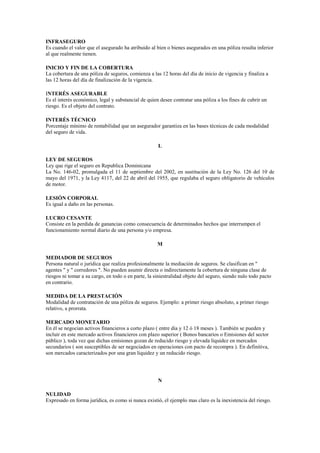 INFRASEGURO
Es cuando el valor que el asegurado ha atribuido al bien o bienes asegurados en una póliza resulta inferior
al que realmente tienen.

INICIO Y FIN DE LA COBERTURA
La cobertura de una póliza de seguros, comienza a las 12 horas del día de inicio de vigencia y finaliza a
las 12 horas del día de finalización de la vigencia.

INTERÉS ASEGURABLE
Es el interés económico, legal y substancial de quien desee contratar una póliza a los fines de cubrir un
riesgo. Es el objeto del contrato.

INTERÉS TÉCNICO
Porcentaje mínimo de rentabilidad que un asegurador garantiza en las bases técnicas de cada modalidad
del seguro de vida.

                                                     L

LEY DE SEGUROS
Ley que rige el seguro en Republica Dominicana
La No. 146-02, promulgada el 11 de septiembre del 2002, en sustitución de la Ley No. 126 del 10 de
mayo del 1971, y la Ley 4117, del 22 de abril del 1955, que regulaba el seguro obligatorio de vehículos
de motor.

LESIÓN CORPORAL
Es igual a daño en las personas.

LUCRO CESANTE
Consiste en la perdida de ganancias como consecuencia de determinados hechos que interrumpen el
funcionamiento normal diario de una persona y/o empresa.

                                                     M

MEDIADOR DE SEGUROS
Persona natural o jurídica que realiza profesionalmente la mediación de seguros. Se clasifican en "
agentes " y " corredores ". No pueden asumir directa o indirectamente la cobertura de ninguna clase de
riesgos ni tomar a su cargo, en todo o en parte, la siniestralidad objeto del seguro, siendo nulo todo pacto
en contrario.

MEDIDA DE LA PRESTACIÓN
Modalidad de contratación de una póliza de seguros. Ejemplo: a primer riesgo absoluto, a primer riesgo
relativo, a prorrata.

MERCADO MONETARIO
En él se negocian activos financieros a corto plazo ( entre día y 12 ó 18 meses ). También se pueden y
incluir en este mercado activos financieros con plazo superior ( Bonos bancarios o Emisiones del sector
público ), toda vez que dichas emisiones gozan de reducido riesgo y elevada liquidez en mercados
secundarios ( son susceptibles de ser negociados en operaciones con pacto de recompra ). En definitiva,
son mercados caracterizados por una gran liquidez y un reducido riesgo.




                                                     N

NULIDAD
Expresado en forma jurídica, es como si nunca existió, el ejemplo mas claro es la inexistencia del riesgo.
 