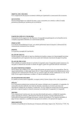 O

OBJETO ( DEL SEGURO)
Es la compensación del perjuicio económico sufrido por el patrimonio a consecuencia de un siniestro.

OCUPANTES
Persona transportada en un vehículo de motor, o que se encuentre en su interior o sobre él cuando
permanezca detenido por incidencias de la circulación.




                                                     P




PARTICIPACIÓN EN UTILIDADES
Característico de los seguros de vida. Reconoce al asegurado una participación en los beneficios de la
compañía aseguradora obtenidos en un determinado período.

PERITACIÓN
Es la función desarrollada por los que, con carácter profesional, hacen la tasación o valoración de las
consecuencias económicas de un siniestro.

PERITO
Es la persona encargada de la peritación.

PLAZO DE GRACIA
Período durante el cual están en vigor las coberturas de la póliza, aunque no se hayan pagado las primas
correspondientes, por lo general es de un mes a partir de la fecha de vencimiento de pago de la prima.

PLAZO DE PREAVISO
Plazo señalado en la póliza durante el cual tanto el asegurado como el asegurador pueden comunicar a la
otra parte su intención de rescindir el contrato de seguro a partir de su próxima fecha de vencimiento.

PLAZOS INDEMNIZATORIOS
Son los plazos que establece la ley, para el pago del siniestro por parte de las cias aseguradoras. Para los
seguros patrimoniales, se debe pagar dentro de los 15 días de fijados el monto de la indemnización o de la
aceptación de la indemnización ofrecida, una vez vencido el plazo de 30 días establecidos en el art. 56 de
la ley. En los seguros de personas, se reduce a 15 días de notificado el siniestro.

PLURALIDAD DE SEGUROS
Es cuando un mismo interés asegurable, se asegura contra el mismo riesgo en dos o más aseguradoras.

PÓLIZA
Es el instrumento probatorio por excelencia del contrato celebrado entre el asegurado y el asegurador. Es
aconsejable antes de celebrarlo, leer todas las cláusulas contenidas en el mismo, para tener una
información completa de sus términos y condiciones. En él se reflejan las normas que de forma general,
particular o especial regulan la relación contractual convenida entre el asegurador y el asegurado.

PREMIO
Está compuesto por la prima pura, mas una suma determinada para gastos y utilidad del asegurador,
gastos especiales de emisión y administración (derecho de emisión y recargos administrativos),
coeficientes de financiación del pago del premio, comisión del productor y los importes destinados al
pago de tasas, impuestos y contribuciones que gravan al contrato y a la operación de seguros.

PRESCRIPCIÓN
Consiste en la perdida de los derechos por el transcurso del tiempo. Según el art. 58 de la ley 17.418, "las
 