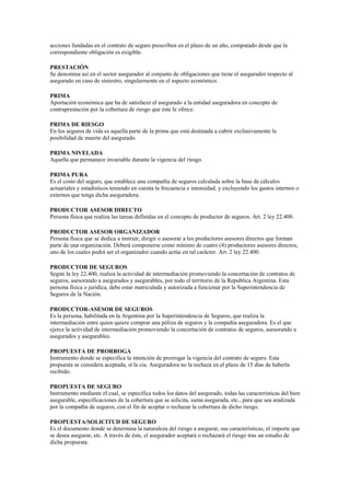 acciones fundadas en el contrato de seguro prescriben en el plazo de un año, computado desde que la
correspondiente obligación es exigible.

PRESTACIÓN
Se denomina así en el sector asegurador al conjunto de obligaciones que tiene el asegurador respecto al
asegurado en caso de siniestro, singularmente en el aspecto económico.

PRIMA
Aportación económica que ha de satisfacer el asegurado a la entidad aseguradora en concepto de
contraprestación por la cobertura de riesgo que éste le ofrece.

PRIMA DE RIESGO
En los seguros de vida es aquella parte de la prima que está destinada a cubrir exclusivamente la
posibilidad de muerte del asegurado.

PRIMA NIVELADA
Aquella que permanece invariable durante la vigencia del riesgo.

PRIMA PURA
Es el costo del seguro, que establece una compañía de seguros calculada sobre la base de cálculos
actuariales y estadísticos teniendo en cuenta la frecuencia e intensidad, y excluyendo los gastos internos o
externos que tenga dicha aseguradora.

PRODUCTOR ASESOR DIRECTO
Persona física que realiza las tareas definidas en el concepto de productor de seguros. Art. 2 ley 22.400.

PRODUCTOR ASESOR ORGANIZADOR
Persona física que se dedica a instruir, dirigir o asesorar a los productores asesores directos que forman
parte de una organización. Deberá componerse como mínimo de cuatro (4) productores asesores directos,
uno de los cuales podrá ser el organizador cuando actúe en tal carácter. Art. 2 ley 22.400.

PRODUCTOR DE SEGUROS
Según la ley 22.400, realiza la actividad de intermediación promoviendo la concertación de contratos de
seguros, asesorando a asegurados y asegurables, por todo el territorio de la Republica Argentina. Esta
persona física o jurídica, debe estar matriculada y autorizada a funcionar por la Superintendencia de
Seguros de la Nación.

PRODUCTOR-ASESOR DE SEGUROS
Es la persona, habilitada en la Argentina por la Superintendencia de Seguros, que realiza la
intermediación entre quien quiere comprar una póliza de seguros y la compañía aseguradora. Es el que
ejerce la actividad de intermediación promoviendo la concertación de contratos de seguros, asesorando a
asegurados y asegurables.

PROPUESTA DE PRORROGA
Instrumento donde se especifica la intención de prorrogar la vigencia del contrato de seguro. Esta
propuesta se considera aceptada, sí la cia. Aseguradora no la rechaza en el plazo de 15 días de haberla
recibido.

PROPUESTA DE SEGURO
Instrumento mediante el cual, se especifica todos los datos del asegurado, todas las características del bien
asegurable, especificaciones de la cobertura que se solicita, suma asegurada, etc., para que sea analizada
por la compañía de seguros, con el fin de aceptar o rechazar la cobertura de dicho riesgo.

PROPUESTA/SOLICITUD DE SEGURO
Es el documento donde se determina la naturaleza del riesgo a asegurar, sus características, el importe que
se desea asegurar, etc. A través de éste, el asegurador aceptará o rechazará el riesgo tras un estudio de
dicha propuesta.
 
