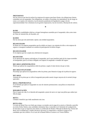 PROVISIONES
Son las reservas que han de realizar las empresas de seguros para hacer frente a las obligaciones futuras
contraídas con sus asegurados. Son obligatorias, en cuanto a las primas, las matemáticas, las de riesgo en
curso; y en cuanto a los siniestros, las de siniestros pendientes de liquidación o pago y las de
supersiniestralidad. Son voluntarias las de gestión empresarial y las de inversión y fluctuación de valores.

                                                      R

RAMO
Modalidad o modalidades relativas a riesgos homogéneos asumidos por el asegurador, tales como ramo
de Vida, de Automóviles, de Incendio, etc.

RAMOS
Son las áreas que esta autorizada a operar, una entidad aseguradora.

REASEGURADO
Se llama así a la empresa aseguradora que ha cedido un riesgo o un conjunto de ellos a otra empresa de
seguros o reaseguros mediante un contrato de participación en dichos riesgos.

REASEGURADOR
Es la empresa que da o acepta una cobertura de reaseguro.

REASEGURO
Es la operación de seguros realizada por el asegurador, por la que transfiere parte de los riegos asumidos
al reasegurador, pero es el único obligado con respecto al asegurado o tomador del seguro.

RECARGO ADMINISTRATIVO
Monto que aplican las aseguradoras sobre las primas y según el ramo técnico de que se trate.

RECARGO FINANCIERO
Porcentaje que aplican las aseguradoras sobre las primas, para financiar el pago de la póliza de seguros.

RECARGO
Aumento de la prima que se cobra al asegurado para poder asumir riesgos mayores de lo normal (riesgo
agravado).

REGLA PROPORCIONAL
Es la fórmula que aplica el asegurador en caso de siniestro perteneciente a una póliza en situación de
infraseguro.

REHABILITACIÓN
Para el seguro de vida. Es el derecho del asegurado a poner de nuevo en vigor una póliza que caducó por
falta de pago.

RENTA
Utilidad o beneficio que rinde anualmente una cosa.

RENTA FIJA
Un título de Renta Fija es un título que otorga a su tenedor, previo pago de su precio, el derecho a percibir
en ciertas fechas futuras, unas cantidades monetarias fijas y conocidas en el momento de la adquisición.
El mercado en que se negocian estos títulos es el Mercado de Deuda o Mercado de Renta Fija. Emisor del
Bono será la entidad que a cambio del precio del bono se compromete a satisfacer el pago de las
cantidades que éste conlleva. En el caso de la Deuda Pública el emisor es el Tesoro Público.
 