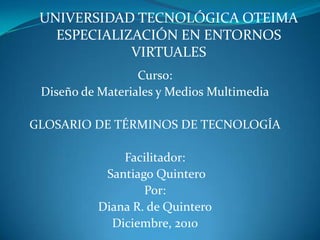 UNIVERSIDAD TECNOLÓGICA OTEIMAESPECIALIZACIÓN EN ENTORNOS VIRTUALES Curso: Diseño de Materiales y Medios Multimedia GLOSARIO DE TÉRMINOS DE TECNOLOGÍA Facilitador:  Santiago Quintero Por:  Diana R. de Quintero Diciembre, 2010 