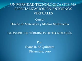 UNIVERSIDAD TECNOLÓGICA OTEIMAESPECIALIZACIÓN EN ENTORNOS VIRTUALES Curso: Diseño de Materiales y Medios Multimedia GLOSARIO DE TÉRMINOS DE TECNOLOGÍA Por:  Diana R. de Quintero Diciembre, 2010 