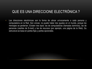 Las direcciones electrónicas son la forma de ubicar unívocamente a cada persona y computadora en la Red. Son únicas: no puede haber dos iguales en el mundo, porque los mensajes se perderían. Existen tres tipos: las de computadoras (llamadas dominios), las de personas (casillas de E-mail) y las de recursos (por ejemplo, una página de la Web). Su estructura se basa en partes fijas y partes opcionales. QUE ES UNA DIRECCIONE ELECTRÓNICA ?