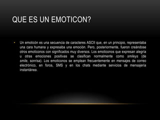 Un emoticón es una secuencia de caracteres ASCII que, en un principio, representaba una cara humana y expresaba una emoción. Pero, posteriormente, fueron creándose otros emoticonos con significados muy diversos. Los emoticonos que expresan alegría u otras emociones positivas se clasifican normalmente como smileys (de smile, sonrisa). Los emoticonos se emplean frecuentemente en mensajes de correo electrónico, en foros, SMS y en los chats mediante servicios de mensajería instantánea.QUE ES UN EMOTICON?
