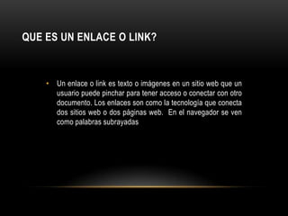 Que es un Enlace o Link?Un enlace o link es texto o imágenes en un sitio web que un usuario puede pinchar para tener acceso o conectar con otro documento. Los enlaces son como la tecnología que conecta dos sitios web o dos páginas web.  En el navegador se ven como palabras subrayadas