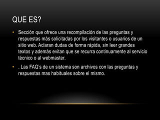 Sección que ofrece una recompilación de las preguntas y respuestas más solicitadas por los visitantes o usuarios de un sitio web. Aclaran dudas de forma rápida, sin leer grandes textos y además evitan que se recurra continuamente al servicio técnico o al webmaster.. Las FAQ’s de un sistema son archivos con las preguntas y respuestas mas habituales sobre el mismo.QUE ES?