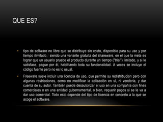 tipo de software no libre que se distribuye sin costo, disponible para su uso y por tiempo ilimitado,1 siendo una variante gratuita del shareware, en el que la meta es lograr que un usuario pruebe el producto durante un tiempo ("trial") limitado, y si le satisface, pague por él, habilitando toda su funcionalidad. A veces se incluye el código fuente pero no es lo usual.Freeware suele incluir una licencia de uso, que permite su redistribución pero con algunas restricciones, como no modificar la aplicación en sí, ni venderla, y dar cuenta de su autor. También puede desautorizar el uso en una compañía con fines comerciales o en una entidad gubernamental, o bien, requerir pagos si se le va a dar uso comercial. Todo esto depende del tipo de licencia en concreto a la que se acoge el software.QUE ES?